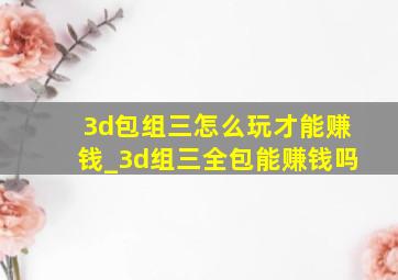 3d包组三怎么玩才能赚钱_3d组三全包能赚钱吗