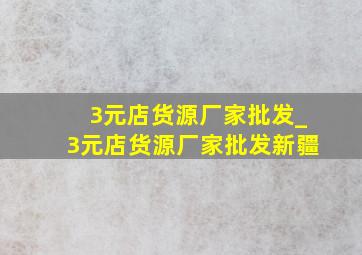 3元店货源厂家批发_3元店货源厂家批发新疆