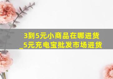 3到5元小商品在哪进货_5元充电宝批发市场进货