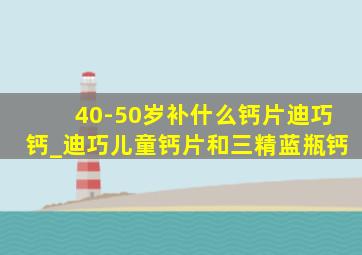 40-50岁补什么钙片迪巧钙_迪巧儿童钙片和三精蓝瓶钙