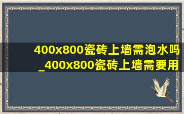 400x800瓷砖上墙需泡水吗_400x800瓷砖上墙需要用瓷砖胶吗