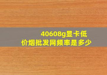 40608g显卡(低价烟批发网)频率是多少