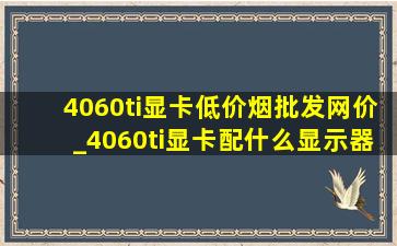 4060ti显卡(低价烟批发网)价_4060ti显卡配什么显示器最完美