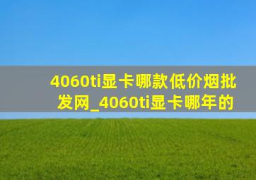 4060ti显卡哪款(低价烟批发网)_4060ti显卡哪年的