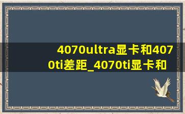 4070ultra显卡和4070ti差距_4070ti显卡和4070s差距多大