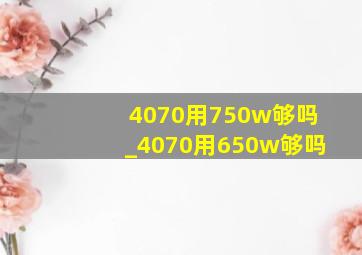 4070用750w够吗_4070用650w够吗