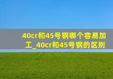 40cr和45号钢哪个容易加工_40cr和45号钢的区别