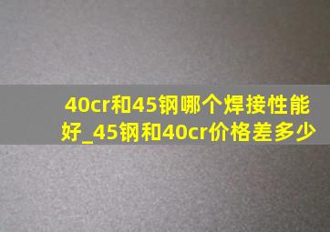 40cr和45钢哪个焊接性能好_45钢和40cr价格差多少