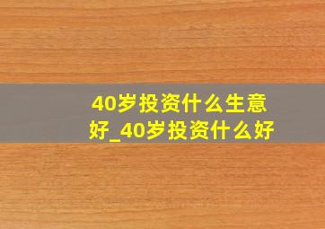 40岁投资什么生意好_40岁投资什么好