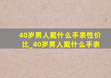 40岁男人戴什么手表性价比_40岁男人戴什么手表