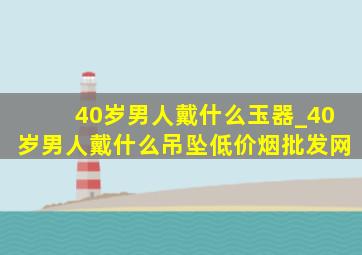 40岁男人戴什么玉器_40岁男人戴什么吊坠(低价烟批发网)