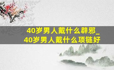 40岁男人戴什么辟邪_40岁男人戴什么项链好