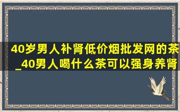 40岁男人补肾(低价烟批发网)的茶_40男人喝什么茶可以强身养肾