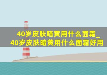 40岁皮肤暗黄用什么面霜_40岁皮肤暗黄用什么面霜好用