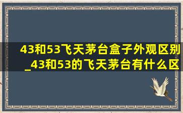 43和53飞天茅台盒子外观区别_43和53的飞天茅台有什么区别