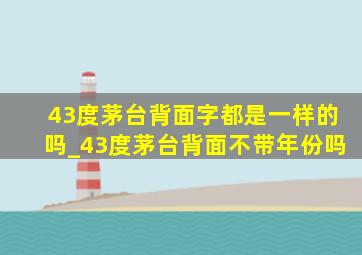 43度茅台背面字都是一样的吗_43度茅台背面不带年份吗