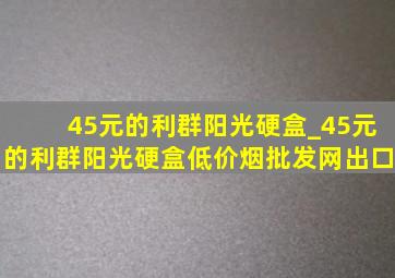 45元的利群阳光硬盒_45元的利群阳光硬盒(低价烟批发网)出口