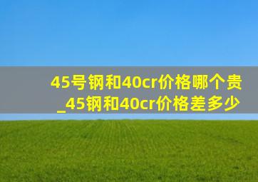 45号钢和40cr价格哪个贵_45钢和40cr价格差多少