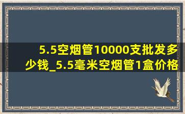 5.5空烟管10000支批发多少钱_5.5毫米空烟管1盒价格