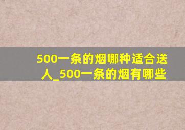 500一条的烟哪种适合送人_500一条的烟有哪些