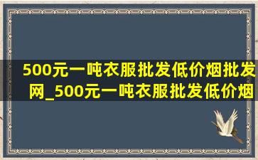 500元一吨衣服批发(低价烟批发网)_500元一吨衣服批发(低价烟批发网)价多少