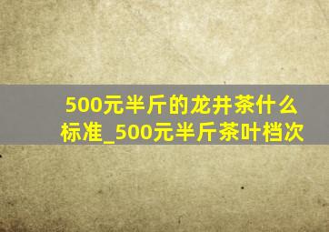 500元半斤的龙井茶什么标准_500元半斤茶叶档次