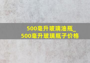 500毫升玻璃油瓶_500毫升玻璃瓶子价格