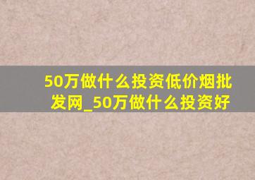 50万做什么投资(低价烟批发网)_50万做什么投资好