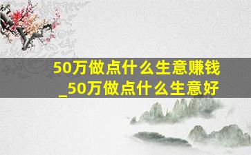 50万做点什么生意赚钱_50万做点什么生意好