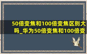 50倍变焦和100倍变焦区别大吗_华为50倍变焦和100倍变焦对比