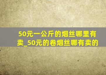 50元一公斤的烟丝哪里有卖_50元的卷烟丝哪有卖的