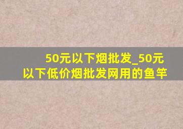 50元以下烟批发_50元以下(低价烟批发网)用的鱼竿