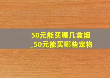 50元能买哪几盒烟_50元能买哪些宠物