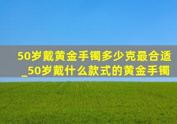 50岁戴黄金手镯多少克最合适_50岁戴什么款式的黄金手镯