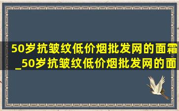 50岁抗皱纹(低价烟批发网)的面霜_50岁抗皱纹(低价烟批发网)的面霜及价格