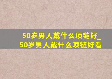 50岁男人戴什么项链好_50岁男人戴什么项链好看