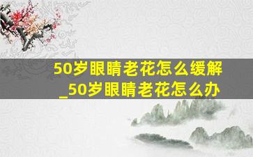 50岁眼睛老花怎么缓解_50岁眼睛老花怎么办