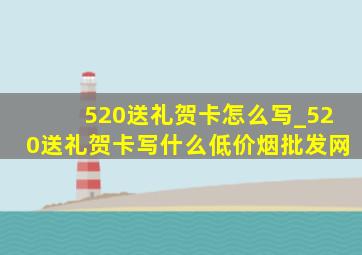 520送礼贺卡怎么写_520送礼贺卡写什么(低价烟批发网)