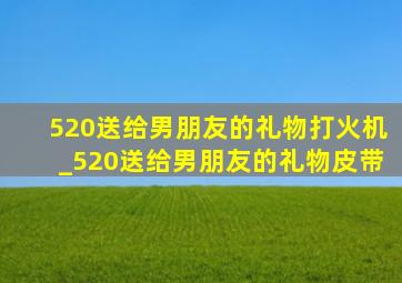 520送给男朋友的礼物打火机_520送给男朋友的礼物皮带