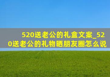 520送老公的礼盒文案_520送老公的礼物晒朋友圈怎么说