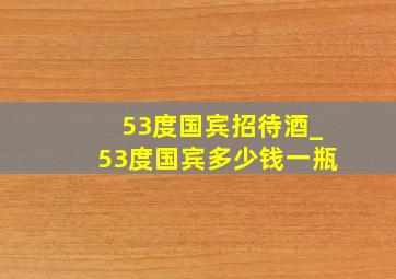 53度国宾招待酒_53度国宾多少钱一瓶