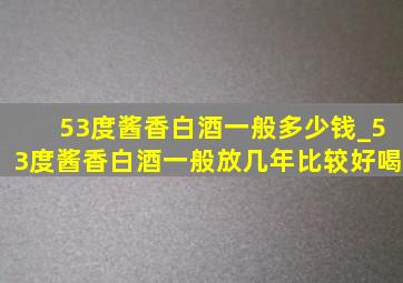 53度酱香白酒一般多少钱_53度酱香白酒一般放几年比较好喝