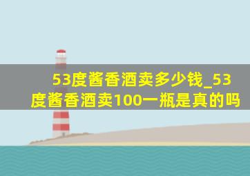 53度酱香酒卖多少钱_53度酱香酒卖100一瓶是真的吗