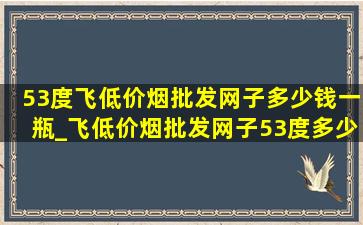 53度飞(低价烟批发网)子多少钱一瓶_飞(低价烟批发网)子53度多少钱一瓶