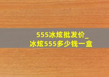 555冰炫批发价_冰炫555多少钱一盒