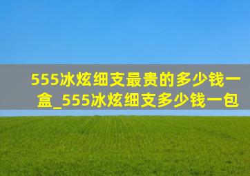 555冰炫细支最贵的多少钱一盒_555冰炫细支多少钱一包