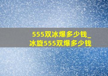 555双冰爆多少钱_冰旋555双爆多少钱