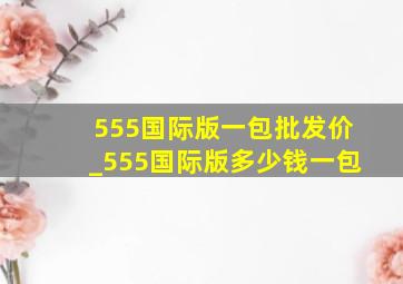 555国际版一包批发价_555国际版多少钱一包