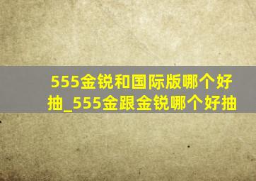 555金锐和国际版哪个好抽_555金跟金锐哪个好抽