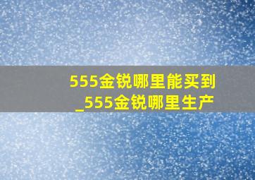 555金锐哪里能买到_555金锐哪里生产